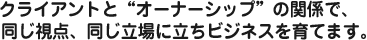クライアントと“オーナーシップ”の関係で、同じ視点、同じ立場に立ちビジネスを育てます。