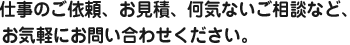 仕事のご依頼、お見積、何気ないご相談など、お気軽にお問い合わせください。
