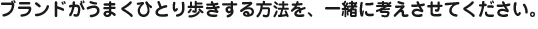 ブランドがうまくひとり歩きする方法を、一緒に考えさせてください。